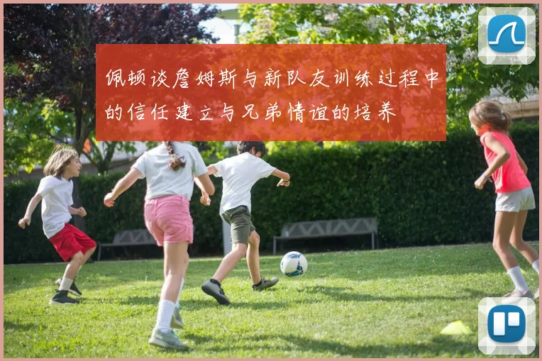 佩顿谈詹姆斯与新队友训练过程中的信任建立与兄弟情谊的培养