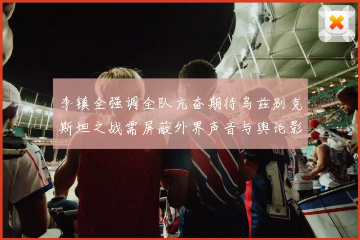 李镇全强调全队亢奋期待乌兹别克斯坦之战需屏蔽外界声音与舆论影响