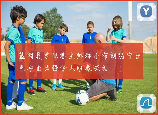 篮网夏季联赛主帅称小布朗防守出色冲击力强令人印象深刻