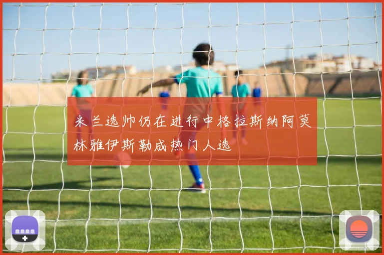米兰选帅仍在进行中格拉斯纳阿莫林雅伊斯勒成热门人选