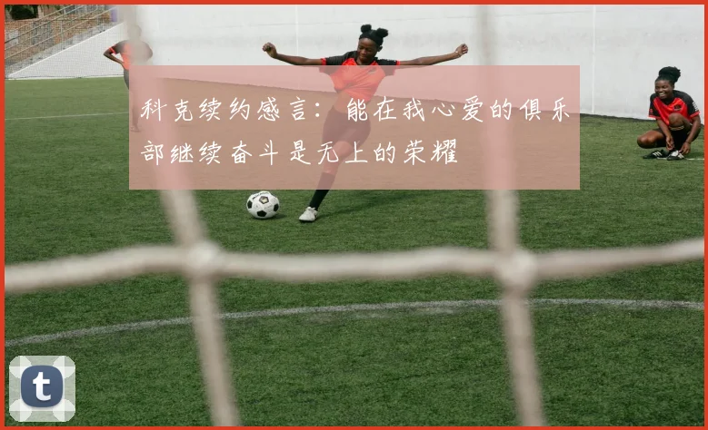 科克续约感言：能在我心爱的俱乐部继续奋斗是无上的荣耀