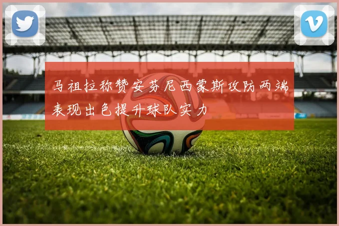 马祖拉称赞安芬尼西蒙斯攻防两端表现出色提升球队实力