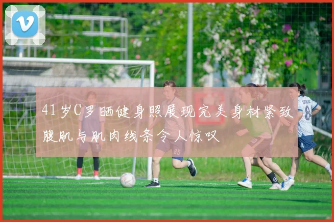 41岁C罗晒健身照展现完美身材紧致腹肌与肌肉线条令人惊叹