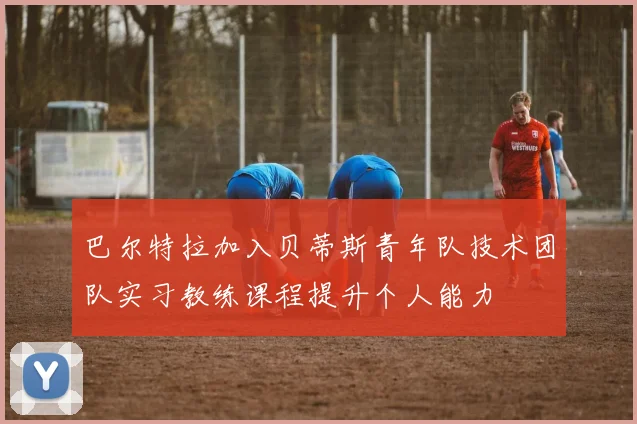 巴尔特拉加入贝蒂斯青年队技术团队实习教练课程提升个人能力