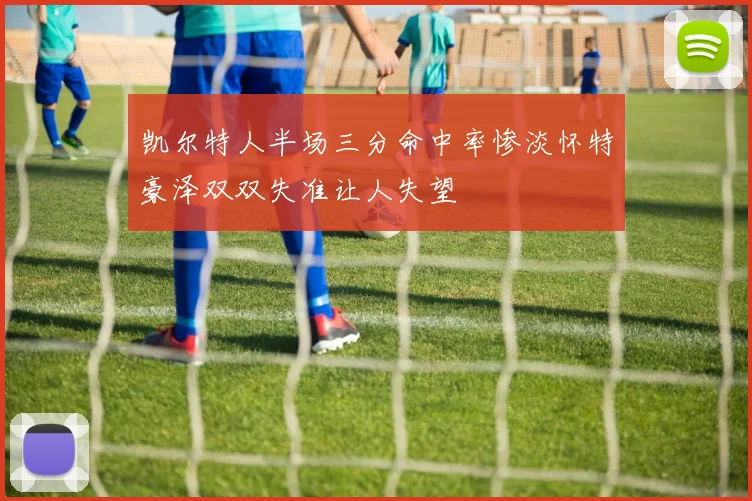 凯尔特人半场三分命中率惨淡怀特豪泽双双失准让人失望