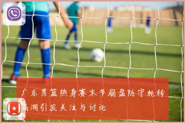 广东男篮热身赛末节崩盘防守轮转漏洞引发关注与讨论