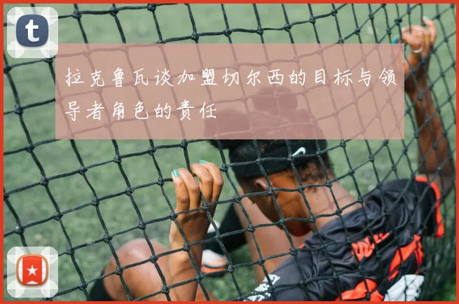 拉克鲁瓦谈加盟切尔西的目标与领导者角色的责任