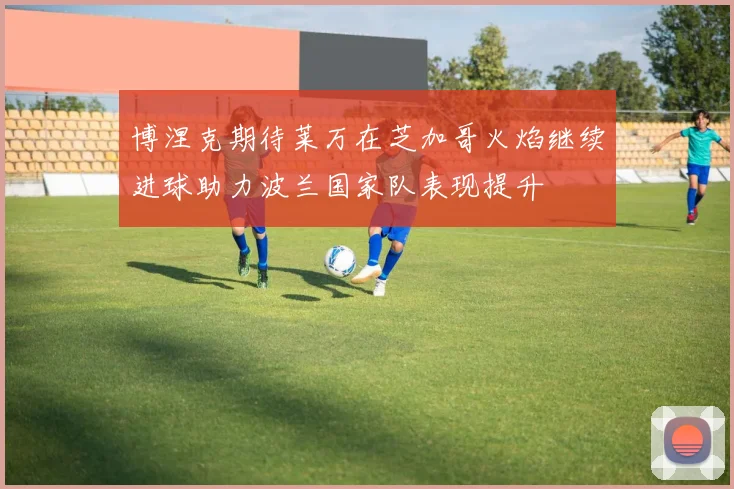 博涅克期待莱万在芝加哥火焰继续进球助力波兰国家队表现提升