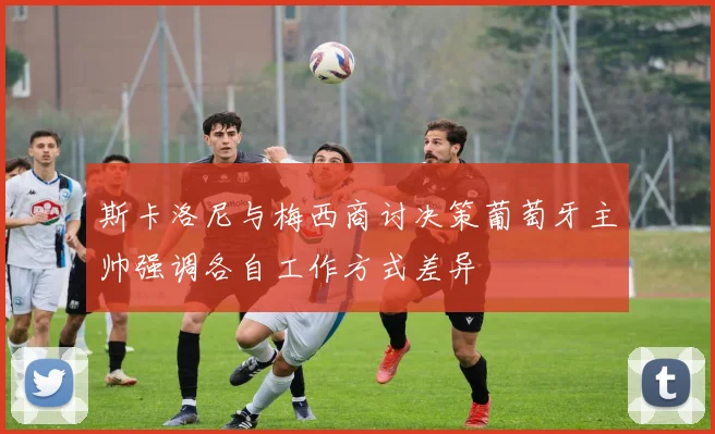 斯卡洛尼与梅西商讨决策葡萄牙主帅强调各自工作方式差异