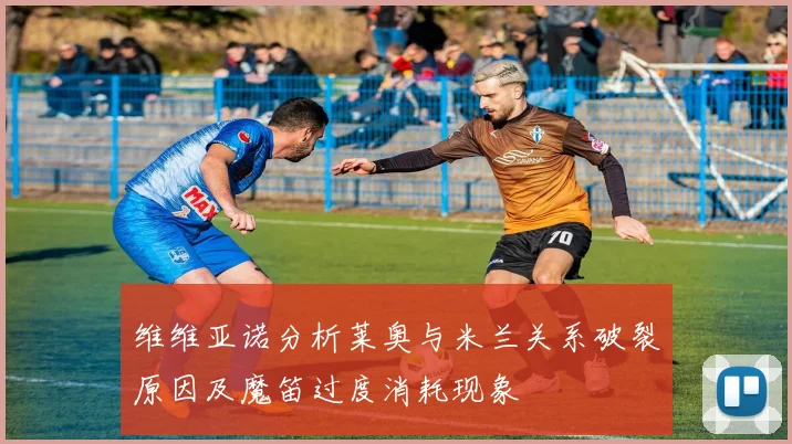 维维亚诺分析莱奥与米兰关系破裂原因及魔笛过度消耗现象