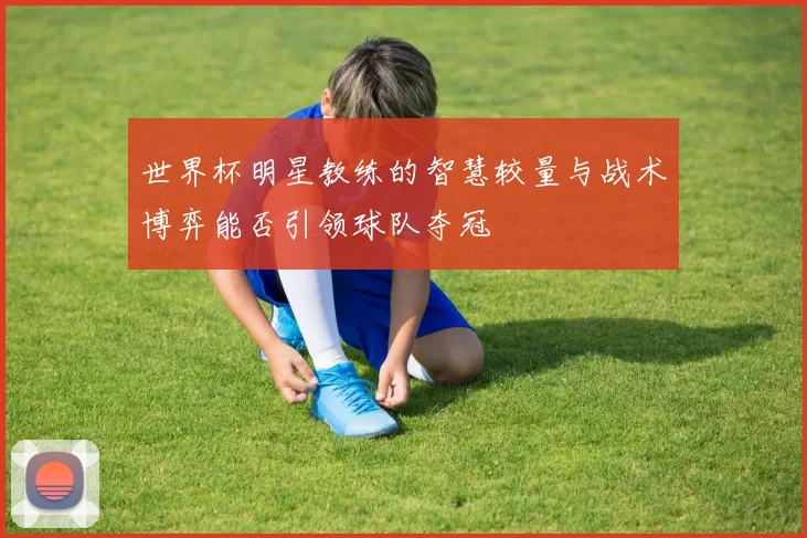 世界杯明星教练的智慧较量与战术博弈能否引领球队夺冠