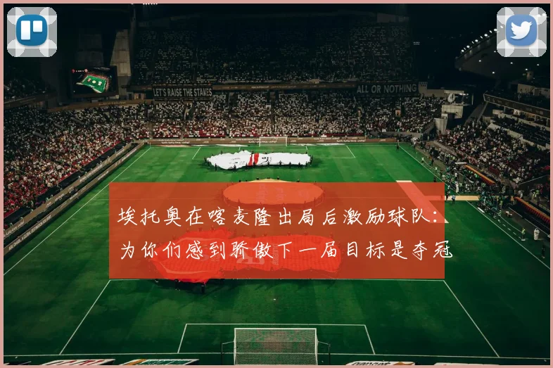 埃托奥在喀麦隆出局后激励球队：为你们感到骄傲下一届目标是夺冠