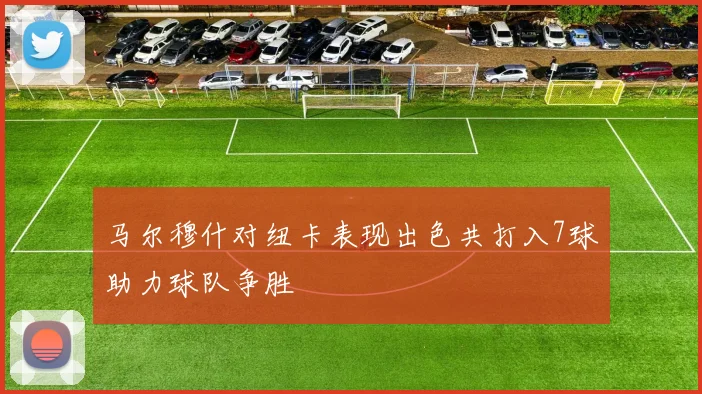马尔穆什对纽卡表现出色共打入7球助力球队争胜