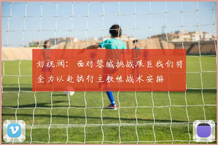 刘祝润：面对蓉城挑战艰巨我们将全力以赴执行主教练战术安排