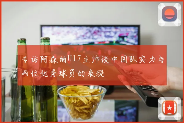 专访阿森纳U17主帅谈中国队实力与两位优秀球员的表现