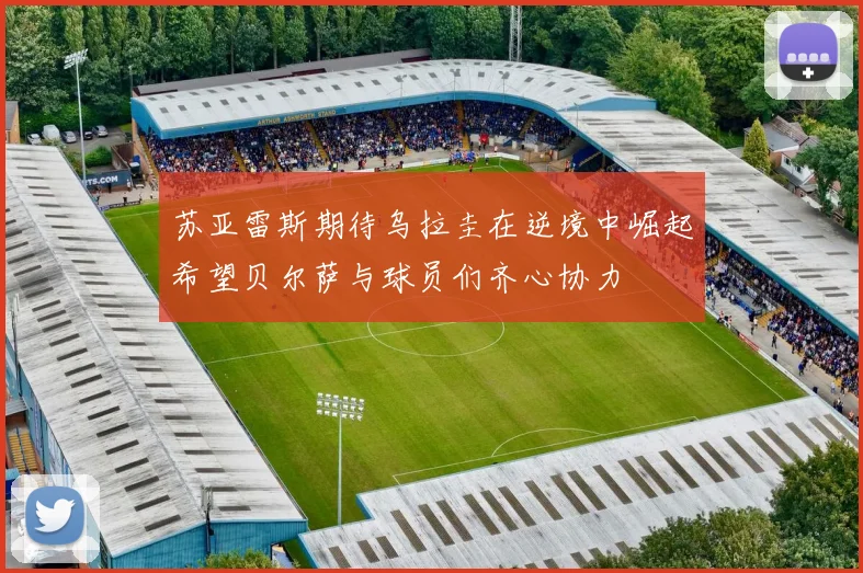 苏亚雷斯期待乌拉圭在逆境中崛起希望贝尔萨与球员们齐心协力