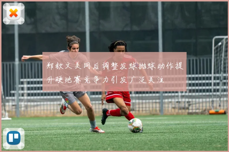 郑钦文美网后调整发球抛球动作提升硬地赛竞争力引发广泛关注