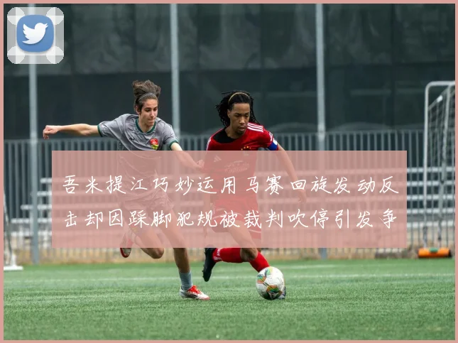 吾米提江巧妙运用马赛回旋发动反击却因踩脚犯规被裁判吹停引发争议