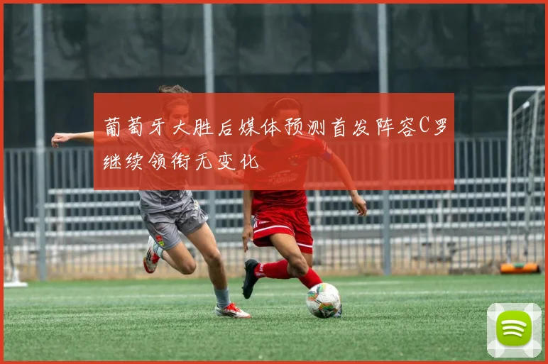 葡萄牙大胜后媒体预测首发阵容C罗继续领衔无变化