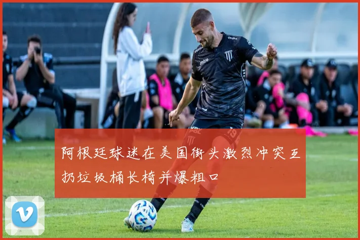 阿根廷球迷在美国街头激烈冲突互扔垃圾桶长椅并爆粗口