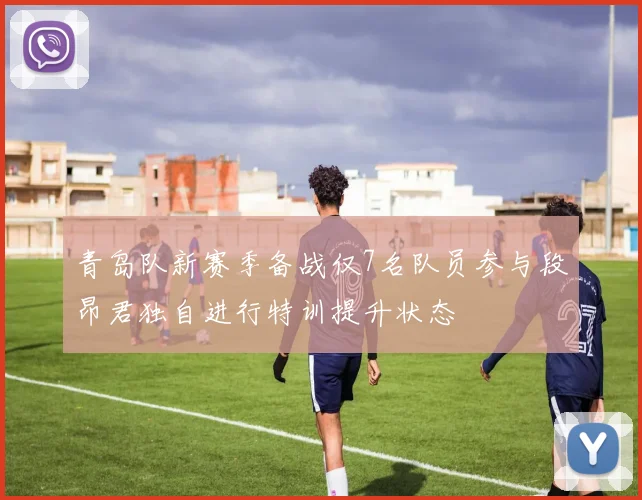 青岛队新赛季备战仅7名队员参与段昂君独自进行特训提升状态