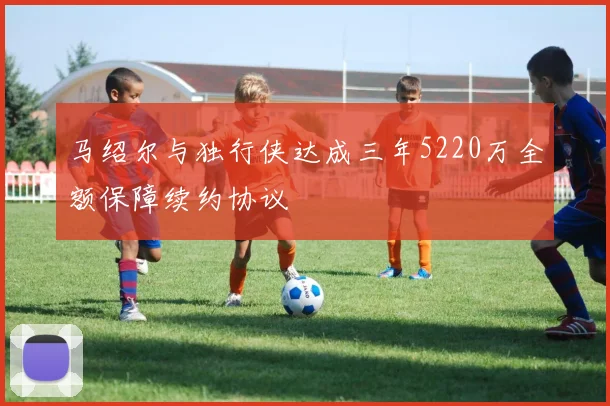 马绍尔与独行侠达成三年5220万全额保障续约协议