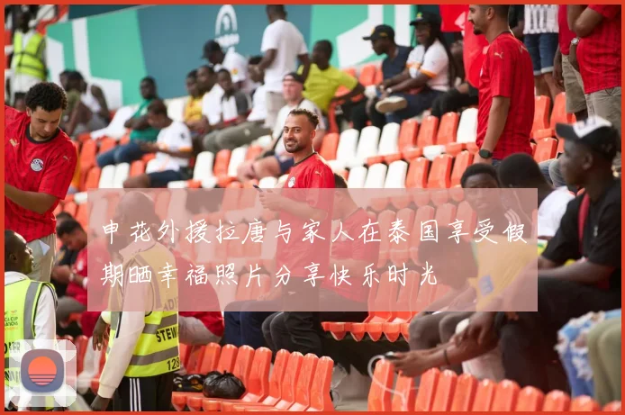 申花外援拉唐与家人在泰国享受假期晒幸福照片分享快乐时光