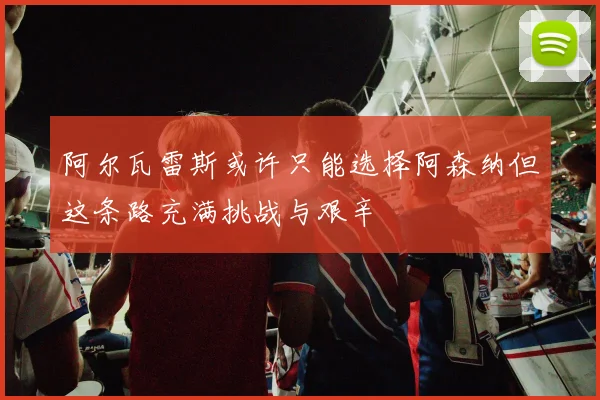 阿尔瓦雷斯或许只能选择阿森纳但这条路充满挑战与艰辛
