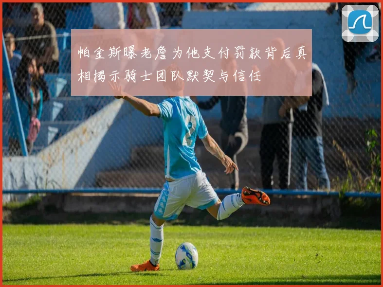 帕金斯曝老詹为他支付罚款背后真相揭示骑士团队默契与信任