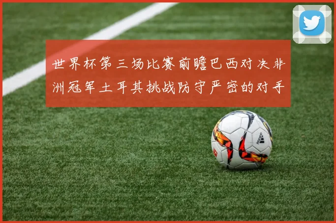 世界杯第三场比赛前瞻巴西对决非洲冠军土耳其挑战防守严密的对手