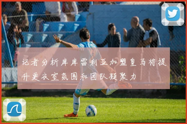 记者分析库库雷利亚加盟皇马将提升更衣室氛围和团队凝聚力