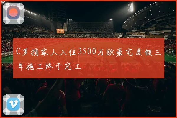 C罗携家人入住3500万欧豪宅度假三年施工终于完工