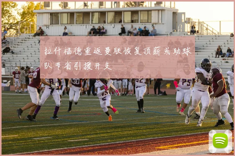 拉什福德重返曼联恢复顶薪或助球队节省引援开支