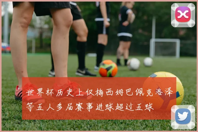 世界杯历史上仅梅西姆巴佩克洛泽等五人多届赛事进球超过五球