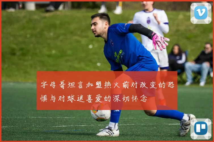 字母哥坦言加盟热火前对改变的恐惧与对球迷喜爱的深切怀念